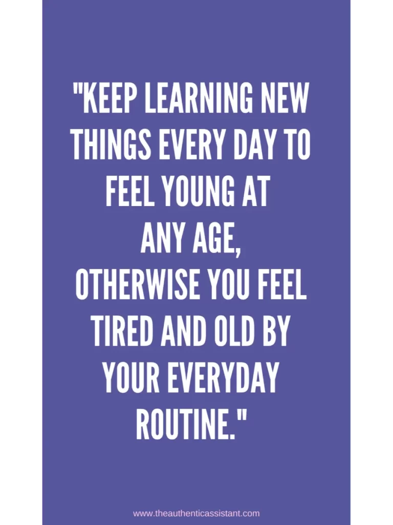 Keep learning new things everyday to feel young at any age. Otherwise you feel tired and old by your everyday routine.